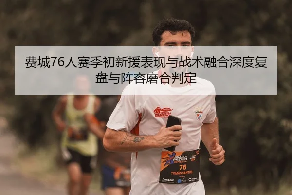 费城76人赛季初新援表现与战术融合深度复盘与阵容磨合判定