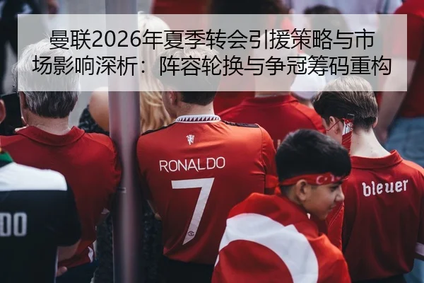 曼联2026年夏季转会引援策略与市场影响深析：阵容轮换与争冠筹码重构