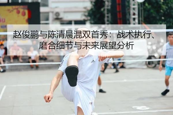 赵俊鹏与陈清晨混双首秀：战术执行、磨合细节与未来展望分析